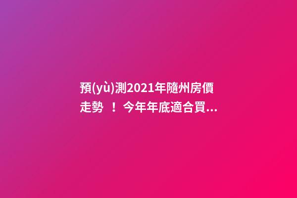 預(yù)測2021年隨州房價走勢！今年年底適合買房嗎？